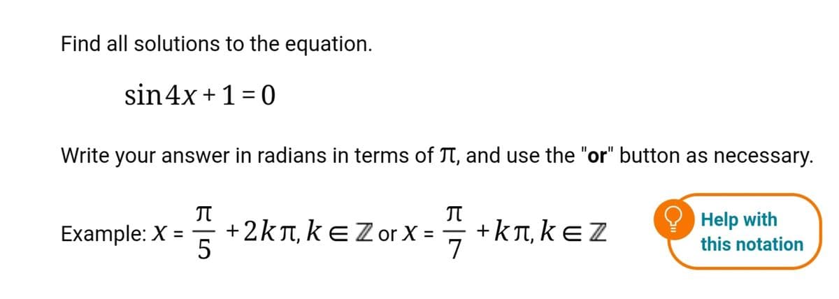 Find all solutions to the equation.
sin4x +1 = 0
Write your answer in radians in terms of TT, and use the "or" button as necessary.
+2kT, kEZorX =
+kn, kE Z
7
Help with
Example: X
|
|
%3D
%3D
this notation
