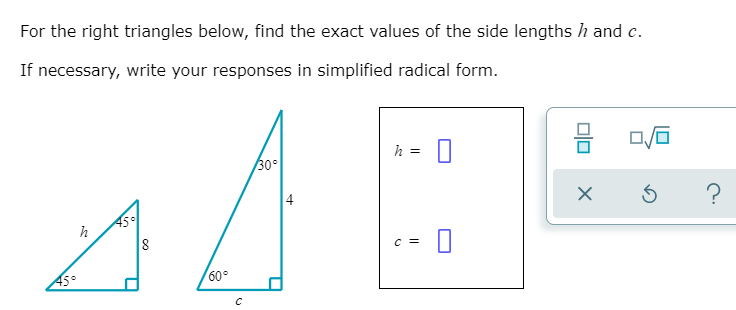 For the right triangles below, find the exact values of the side lengths h and c.
If necessary, write your responses in simplified radical form.
h =
30°
?
45이
8
h
C =
60°
olo
