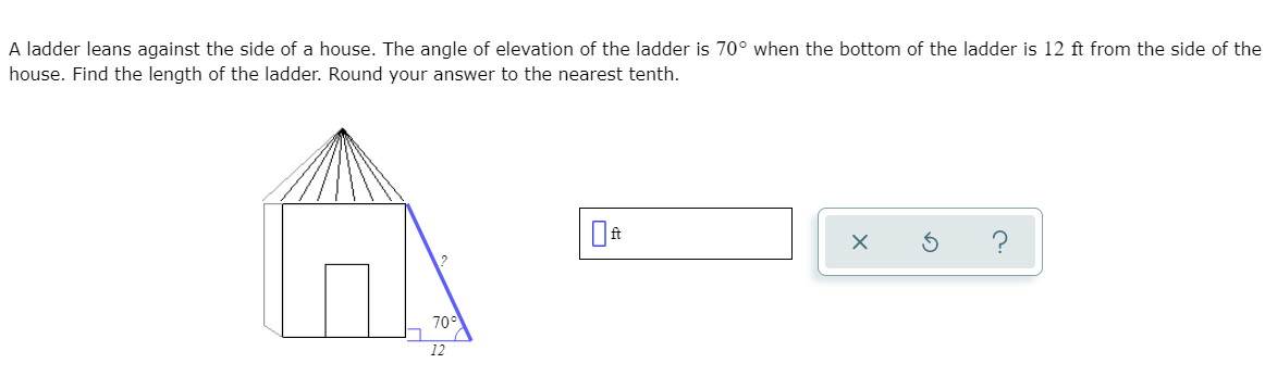 A ladder leans against the side of a house. The angle of elevation of the ladder is 70° when the bottom of the ladder is 12 ft from the side of the
house. Find the length of the ladder. Round your answer to the nearest tenth.
70°
12
