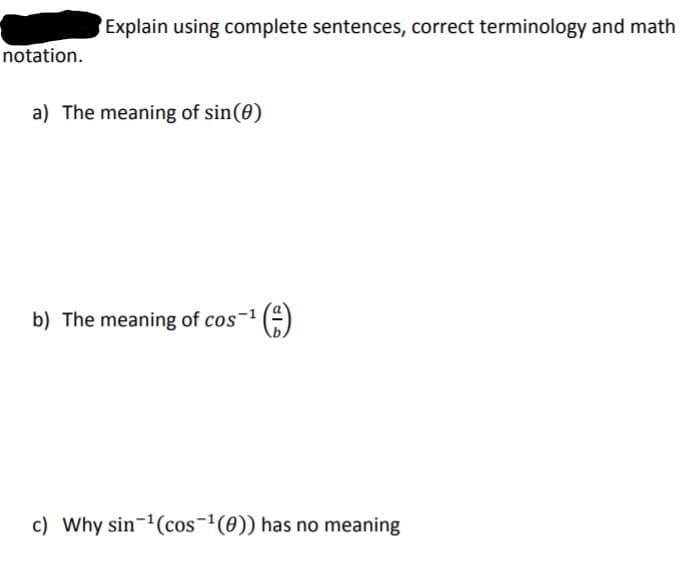 Explain using complete sentences, correct terminology and math
notation.
a) The meaning of sin(0)
b) The meaning of cos-1
c) Why sin-(cos-'(0)) has no meaning
