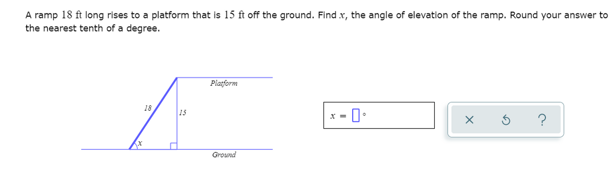 A ramp 18 ft long rises to a platform that is 15 ft off the ground. Find x, the angle of elevation of the ramp. Round your answer to
the nearest tenth of a degree.
Platform
18
x = 1.
15
х
Ground
