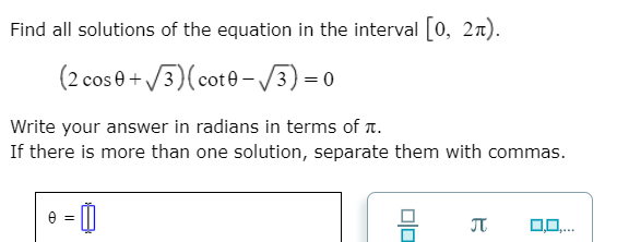 Find all solutions of the equation in the interval [0, 2n).
(2 cos 0+ /3)(cot0-/3)=0
Write your answer in radians in terms of t.
If there is more than one solution, separate them with commas.
JT

