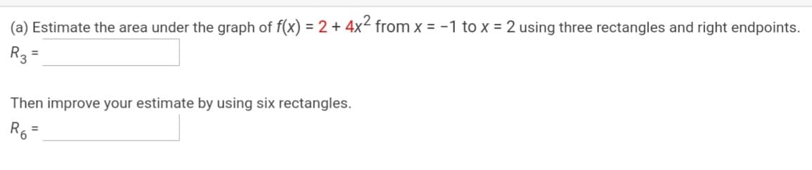 (a) Estimate the area under the graph of f(x) = 2 + 4x² from x = -1 to x = 2 using three rectangles and right endpoints.
R3
%3D
Then improve your estimate by using six rectangles.
%3D
