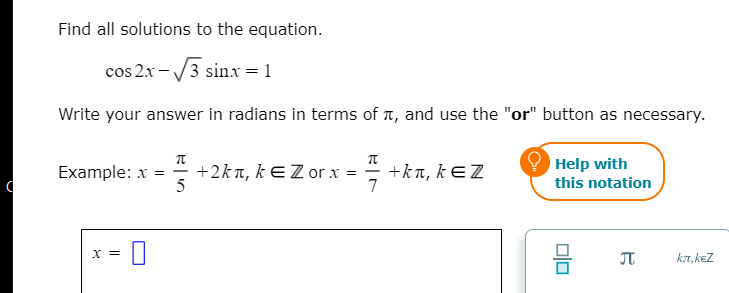 Find all solutions to the equation.
cos 2x-/3 sinxr = 1
Write your answer in radians in terms of t, and use the "or" button as necessary.
Example: x = +2kn, kE Z or x =
5
+kn, kEZ
7
Help with
this notation
X =
JT
kr, keZ
