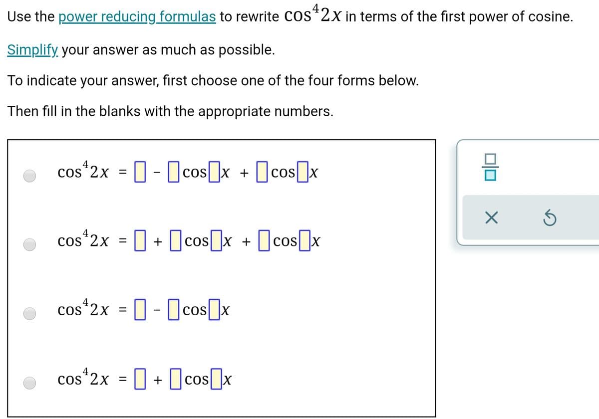 Use the power reducing formulas to rewrite cos*2x in terms of the first power of cosine.
Simplify your answer as much as possible.
To indicate your answer, first choose one of the four forms below.
Then fill in the blanks with the appropriate numbers.
os*2x = ] - Ocos[]x + [cos]x
O cos]x
cos*2x = ] + Ocos]x + [cos]x
cos*2x = ]- Dcos]x
cos*2x = || + cos x
