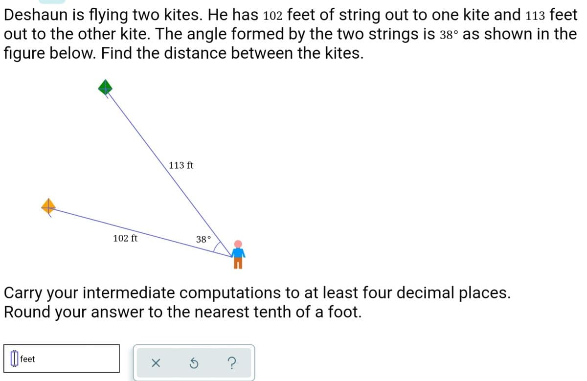 Deshaun is flying two kites. He has 102 feet of string out to one kite and 113 feet
out to the other kite. The angle formed by the two strings is 38° as shown in the
figure below. Find the distance between the kites.
113 ft
102 ft
38°
Carry your intermediate computations to at least four decimal places.
Round your answer to the nearest tenth of a foot.
O feet
?
