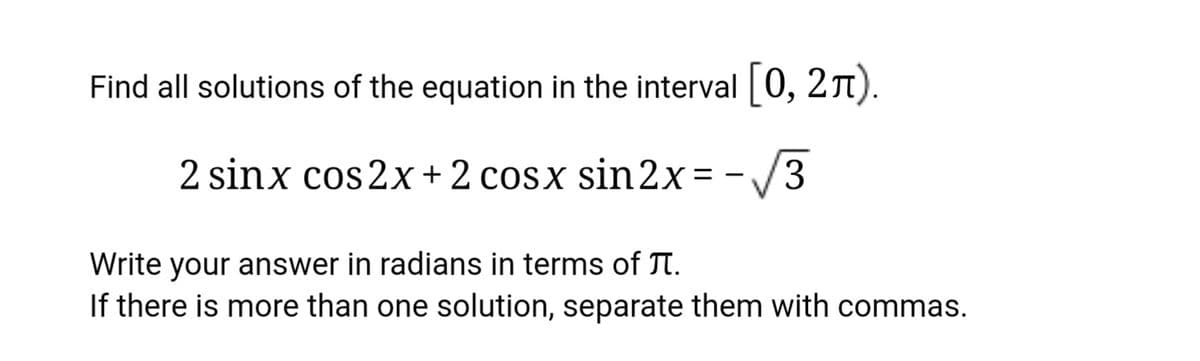 Find all solutions of the equation in the interval 0, 21).
2 sinx cos 2x + 2 cosx sin 2x=-/3
Write your answer in radians in terms of TI.
If there is more than one solution, separate them with commas.
