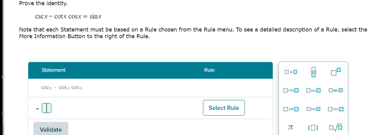 Prove the identity.
cscx- cotx cosx = sinx
Note that each Statement must be based on a Rule chosen from the Rule menu. To see a detailed description of a Rule, select the
More Information Button to the right of the Rule.
Statement
Rule
cscx - cot x cosx
OcosO
OsinO
O tan O
Select Rule
O cotO
OsecO
OcscO
Validate
(0)
