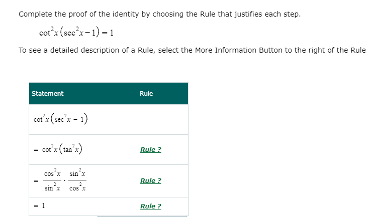 Complete the proof of the identity by choosing the Rule that justifies each step.
cot'x (see'x-1) = 1
To see a detailed description of a Rule, select the More Information Button to the right of the Rule
Statement
Rule
cor'x (sec'x - 1)
cor'x (tan'x)
Rule ?
cos x
sin'x
Rule ?
2
2
sinx
cos x
= 1
Rule ?
