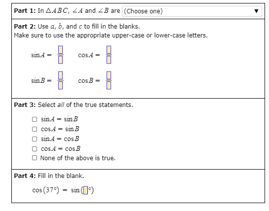 Part 1: In AABC, ZA and ZB are (Choose one)
Part 2: Use a, b, and c to fill in the blanks.
Make sure to use the appropriate upper-case or lower-case letters.
sin.A =
cosA =
sinB
cos B
=
Part 3: Select all of the true statements.
O sinA = sin B
O cos.A = sinB
O sinA = cos B
O cos.A = cos B
O None of the above is true.
Part 4: Fill in the blank.
cos (37°) = sin (]')
DIU
DIN
