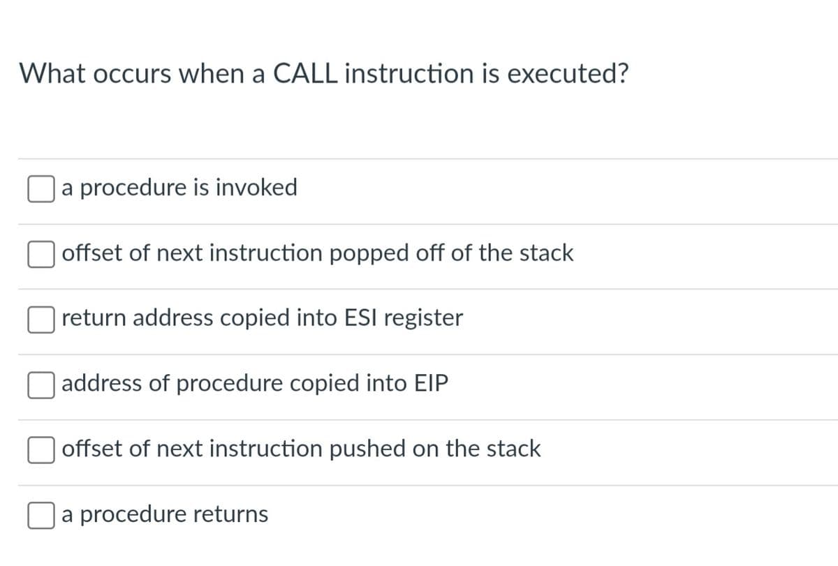 What occurs when a CALL instruction is executed?
a procedure is invoked
offset of next instruction popped off of the stack
return address copied into ESI register
O address of procedure copied into EIP
offset of next instruction pushed on the stack
a procedure returns
