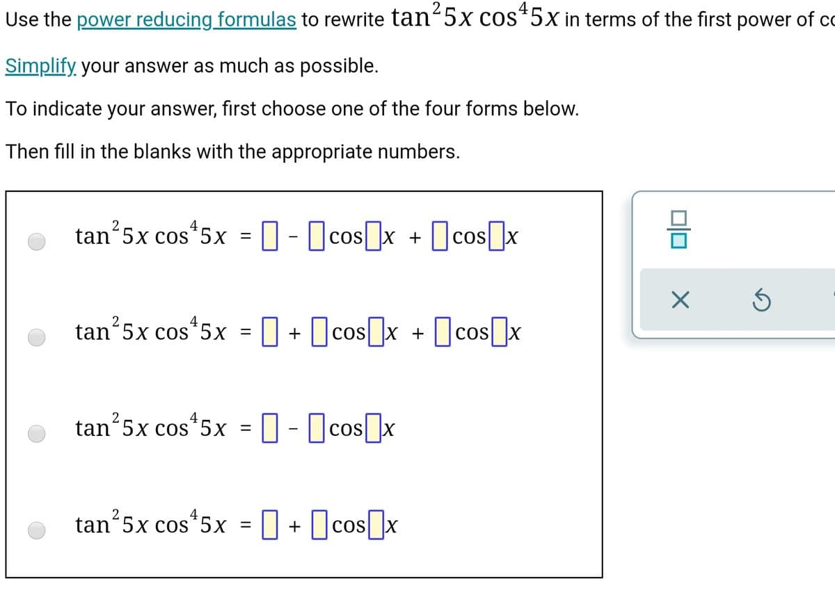 Use the power reducing formulas to rewrite tan-5x cos*5x in terms of the first power of co
Simplify, your answer as much as possible.
To indicate your answer, first choose one of the four forms below.
Then fill in the blanks with the appropriate numbers.
2
tan 5x cos*5x
cos x + ||cos |x
Ocos]x
tan 5x cos 5x = 0 + Ocosx + 0cos]x
tan 5x cos 5x
O- Ocos]x
tan“5x cos*5x
I + Ocosx
