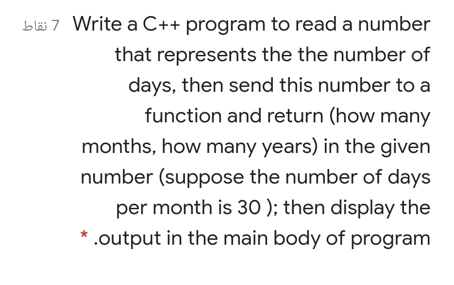 bläs 7 Write a C++ program to read a number
that represents the the number of
days, then send this number to a
function and return (how many
months, how many years) in the given
number (suppose the number of days
per month is 30 ); then display the
.output in the main body of program
