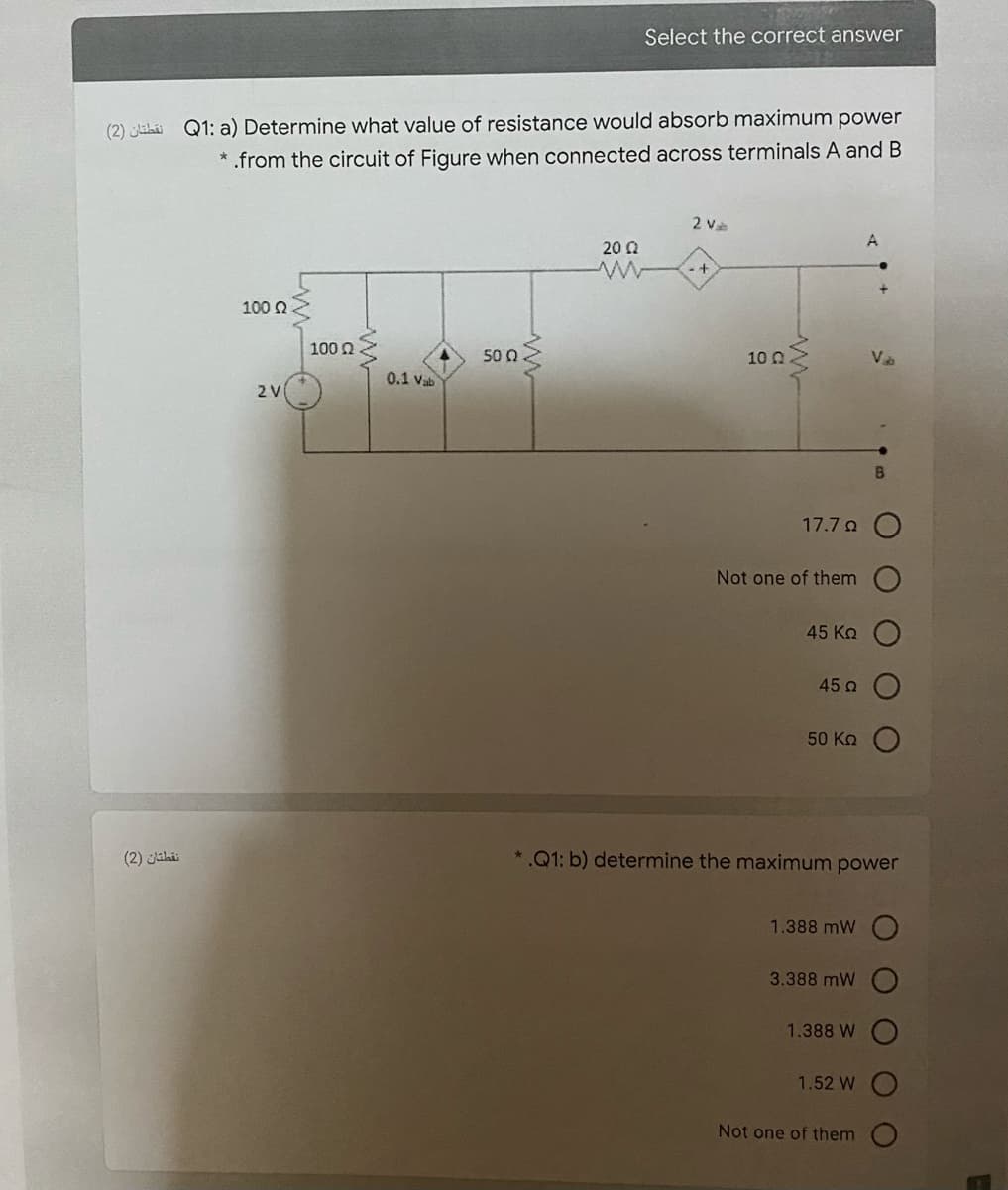 Select the correct answer
(2) Jihi Q1: a) Determine what value of resistance would absorb maximum power
* .from the circuit of Figure when connected across terminals A and B
2 và
20 Q
100 Q
100 n
50 0.
10 N
VD
0.1 Vab
2V
17.7 o O
Not one of them
45 Ko
45 o
50 Kn
(2) Jiki
*.Q1: b) determine the maximum power
1.388 mW
3.388 mW
1.388 W
1.52 W
Not one of them
