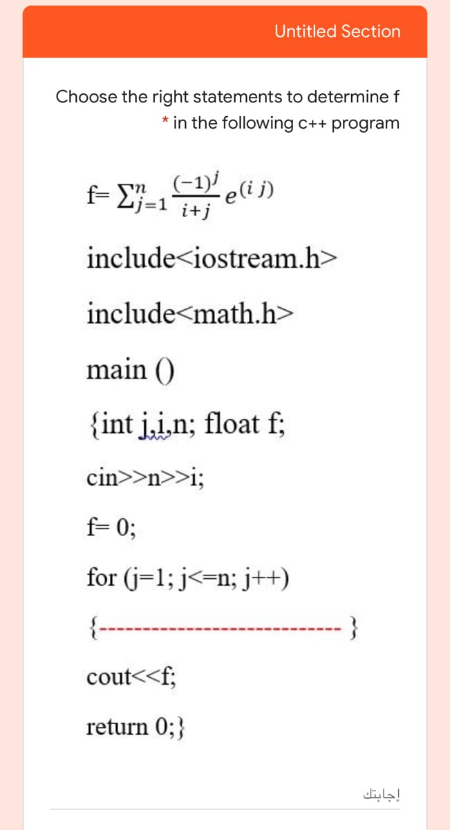 Untitled Section
Choose the right statements to determine f
* in the following c++ program
(-1)' e(i j)
f- 2j=1 i+j
include<iostream.h>
include<math.h>
main ()
{int j,i,n; float f;
cin>>n>>i;
f= 0;
for (j=1; j<=n; j++)
{---
-----}
cout<<f;
return 0;}
إجابتك
