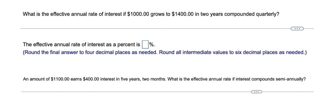 What is the effective annual rate of interest if $1000.00 grows to $1400.00 in two years compounded quarterly?
C
The effective annual rate of interest as a percent is %.
(Round the final answer to four decimal places as needed. Round all intermediate values to six decimal places as needed.)
An amount of $1100.00 earns $400.00 interest in five years, two months. What is the effective annual rate if interest compounds semi-annually?
...
