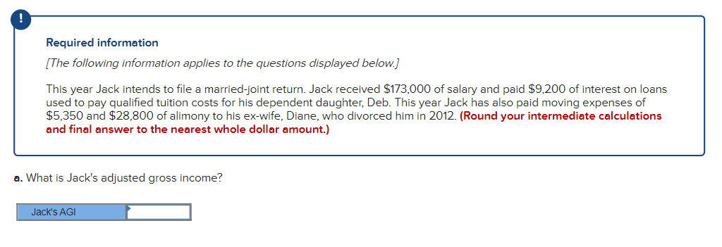 !
Required information
[The following information applies to the questions displayed below.]
This year Jack intends to file a married-joint return. Jack received $173,000 of salary and paid $9,200 of interest on loans
used to pay qualified tuition costs for his dependent daughter, Deb. This year Jack has also paid moving expenses of
$5,350 and $28,800 of alimony to his ex-wife, Diane, who divorced him in 2012. (Round your intermediate calculations
and final answer to the nearest whole dollar amount.)
a. What is Jack's adjusted gross income?
Jack's AGI