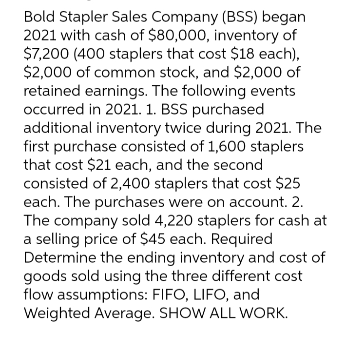 Bold Stapler Sales Company (BSS) began
2021 with cash of $80,000, inventory of
$7,200 (400 staplers that cost $18 each),
$2,000 of common stock, and $2,000 of
retained earnings. The following events
occurred in 2021. 1. BSS purchased
additional inventory twice during 2021. The
first purchase consisted of 1,600 staplers
that cost $21 each, and the second
consisted of 2,400 staplers that cost $25
each. The purchases were on account. 2.
The company sold 4,220 staplers for cash at
a selling price of $45 each. Required
Determine the ending inventory and cost of
goods sold using the three different cost
flow assumptions: FIFO, LIFO, and
Weighted Average. SHOW ALL WORK.