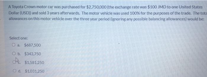 A Toyota Crown motor car was purchased for $2,750,000 (the exchange rate was $100 JMD to one United States
Dollar (USD)) and sold 3 years afterwards. The motor vehicle was used 100% for the purposes of the trade. The tota
allowances on this motor vehicle over the three year period (ignoring any possible balancing allowances) would be:
Select one:
O a. $687,500
O b. $343,750
$1.581.250
O d. $1,031,250