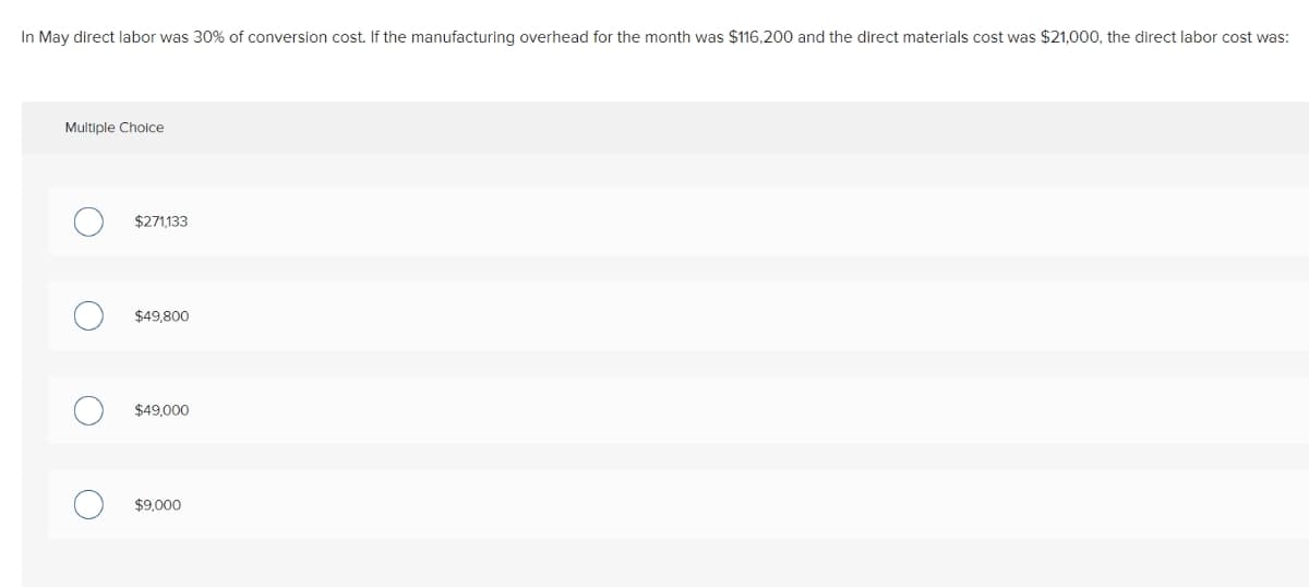 In May direct labor was 30% of conversion cost. If the manufacturing overhead for the month was $116,200 and the direct materials cost was $21,000, the direct labor cost was:
Multiple Choice
O
O
$271,133
$49,800
$49,000
$9,000