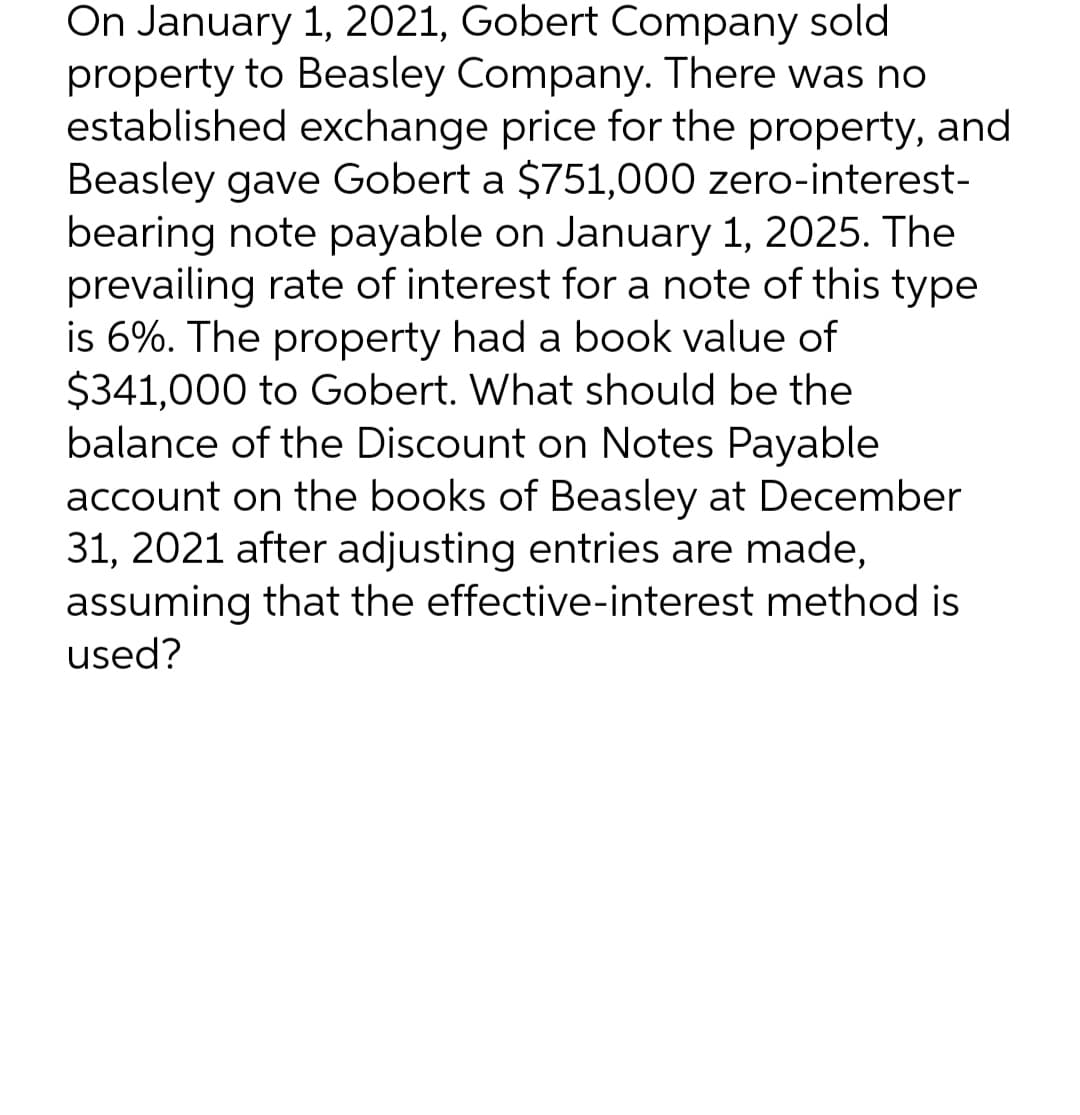 On January 1, 2021, Gobert Company sold
property to Beasley Company. There was no
established exchange price for the property, and
Beasley gave Gobert a $751,000 zero-interest-
bearing note payable on January 1, 2025. The
prevailing rate of interest for a note of this type
is 6%. The property had a book value of
$341,000 to Gobert. What should be the
balance of the Discount on Notes Payable
account on the books of Beasley at December
31, 2021 after adjusting entries are made,
assuming that the effective-interest method is
used?