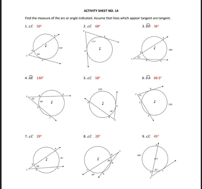 ACTIVITY SHEET NO. 14
Find the measure of the arc or angle indicated. Assume that lines which appear tangent are tangent.
1. LC 50°
2. LC 68°
3. BD 36°
11
154
106
4. AE 130°
5. LC 58°
6. DÀ 69.5°
170
42
216
7. LC 29°
8. LC 20°
9. LC 45°
180
60
