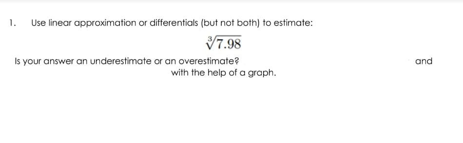 1.
Use linear approximation or differentials (but not both) to estimate:
V7.98
Is your answer an underestimate or an overestimate?
and
with the help of a graph.
