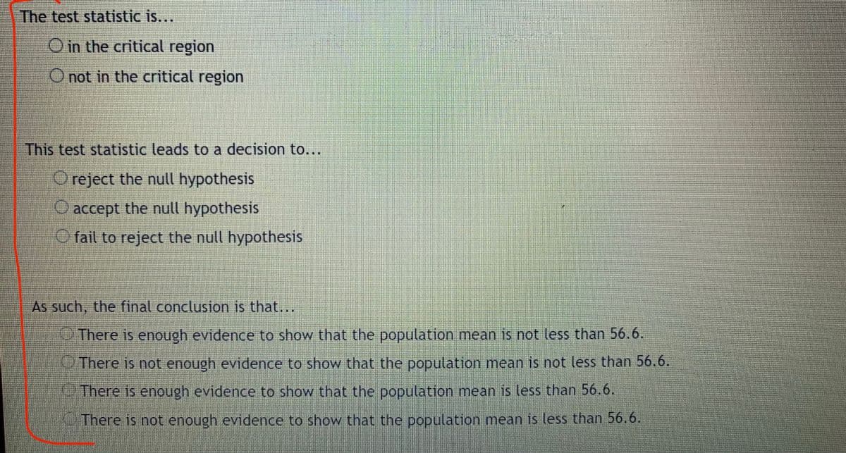 The test statistic is...
O in the critical region
O not in the critical region
This test statistic leads to a decision to...
O reject the null hypothesis
accept the null hypothesis
O fail to reject the null hypothesis
As such, the final conclusion is that...
There is enough evidence to show that the population mean is not less than 56.6.
OThere is not enough evidence to show that the population mean is not less than 56.6.
There is enough evidence to show that the population mean is less than 56.6.
There is not enough evidence to show that the population mean is less than 56.6.
