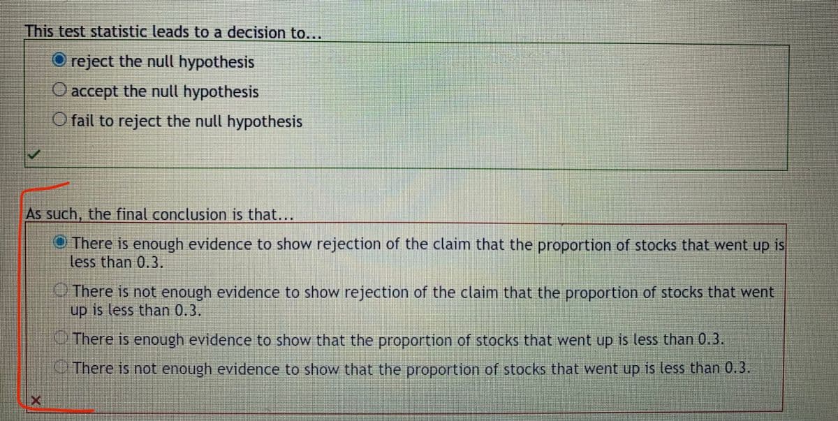 This test statistic leads to a decision to...
O reject the null hypothesis
O accept the null hypothesis
O fail to reject the null hypothesis
As such, the final conclusion is that...
O There is enough evidence to show rejection of the claim that the proportion of stocks that went up is
less than 0.3.
There is not enough evidence to show rejection of the claim that the proportion of stocks that went
up is less than 0.3.
There is enough evidence to show that the proportion of stocks that went up is less than 0,3.
There is not enough evidence to show that the proportion of stocks that went up is less than 0.3.
