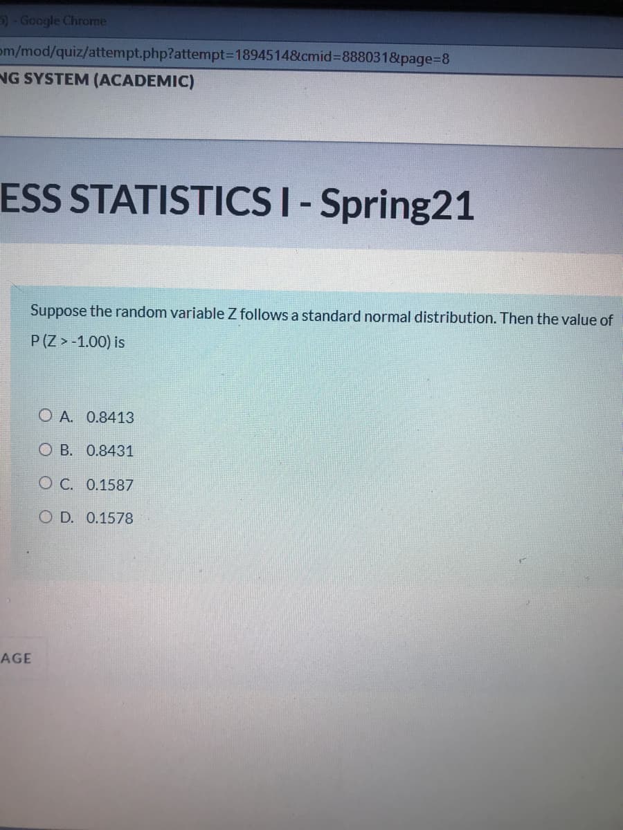 )- Google Chrome
om/mod/quiz/attempt.php?attempt%3D18945148&cmid%3D888031&page%3D8
NG SYSTEM (ACADEMIC)
ESS STATISTICS I-Spring21
Suppose the random variable Z follows a standard normal distribution. Then the value of
P (Z > -1.00) is
O A. 0.8413
O B. 0.8431
O C. 0.1587
O D. 0.1578
AGE
