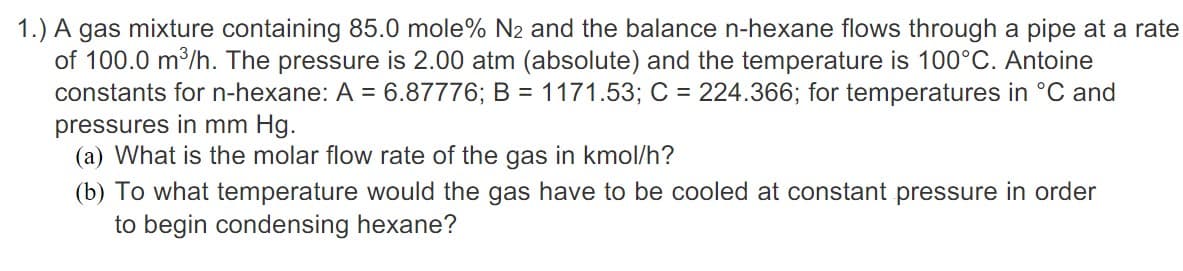 1.) A gas mixture containing 85.0 mole% N2 and the balance n-hexane flows through a pipe at a rate
of 100.0 m³/h. The pressure is 2.00 atm (absolute) and the temperature is 100°C. Antoine
constants for n-hexane: A = 6.87776; B = 1171.53; C = 224.366; for temperatures in °C and
pressures in mm Hg.
(a) What is the molar flow rate of the gas in kmol/h?
(b) To what temperature would the gas have to be cooled at constant pressure in order
to begin condensing hexane?
