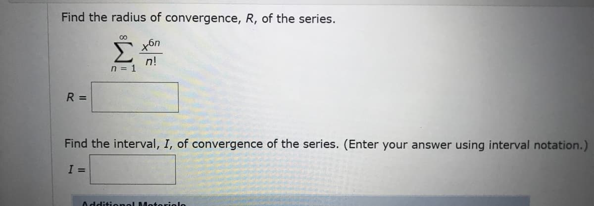 Find the radius of convergence, R, of the series.
Σ
n!
n = 1
R =
Find the interval, I, of convergence of the series. (Enter your answer using interval notation.)
I =
Additionol Motoriolo
