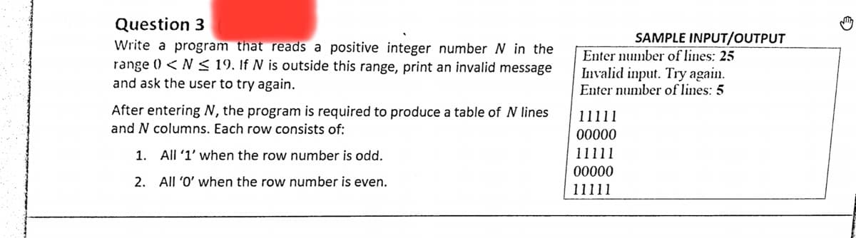 Question 3
Write a program that reads a positive integer number N in the
range 0 <N < 19. If N is outside this range, print an invalid message
and ask the user to try again.
SAMPLE INPUT/OUTPUT
Enter number of lines: 25
Invalid input. Try again.
Enter number of lines: 5
After entering N, the program is required to produce a table of N lines
11111
00000
and N columns. Each row consists of:
1.
All '1' when the row number is odd.
11111
00000
2. All 'O' when the row number is even.
11111
