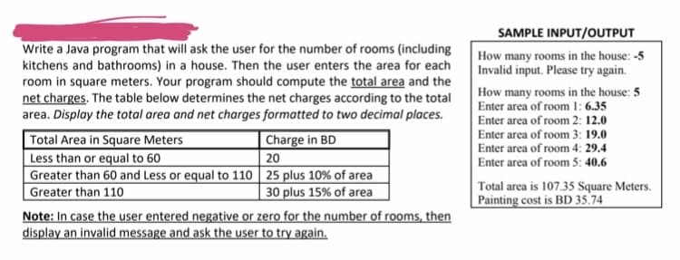 SAMPLE INPUT/OUTPUT
Write a Java program that will ask the user for the number of rooms (including
kitchens and bathrooms) in a house. Then the user enters the area for each
room in square meters. Your program should compute the total area and the
net charges. The table below determines the net charges according to the total
area. Display the total area and net charges formatted to two decimal places.
How many rooms in the house: -5
Invalid input. Please try again.
How many rooms in the house: 5
Enter area of room 1: 6.35
Enter area of room 2: 12.0
Enter area of room 3: 19.0
Enter area of room 4: 29.4
Enter area of room 5: 40.6
Total Area in Square Meters
Less than or equal to 60
Greater than 60 and Less or equal to 110 25 plus 10% of area
Greater than 110
|Charge in BD
20
| 30 plus 15% of area
Total area is 107.35 Square Meters.
Painting cost is BD 35.74
Note: In case the user entered negative or zero for the number of rooms, then
display an invalid message and ask the user to try again.

