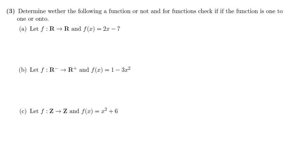 (3) Determine wether the following a function or not and for functions check if if the function is one to
one or onto.
(a) Let f: R→ R and f(x) = 2x - 7
(b) Let f: R → R+ and f(x) = 1 - 3x²
(c) Let f: Z→ Z and f(x) = x² +6
