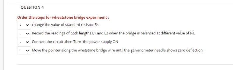 QUESTION 4
Order the steps for wheatstone bridge experiment :
change the value of standard resistor Rs
Record the readings of both lengths L1 and L2 when the bridge is balanced at different value of Rs.
v Connect the circuit, then Turn the power supply ON
Move the pointer along the whetstone bridge wire until the galvanometer needle shows zero deflection.
