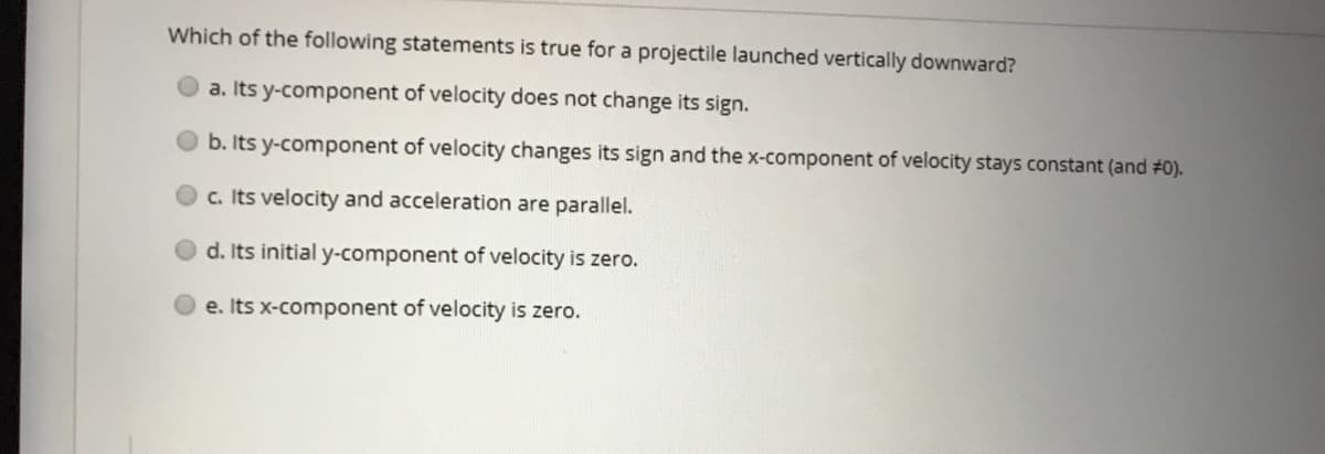 Which of the following statements is true for a projectile launched vertically downward?
a. Its y-component of velocity does not change its sign.
b. Its y-component of velocity changes its sign and the x-component of velocity stays constant (and #0).
c. Its velocity and acceleration are parallel.
d. Its initial y-component of velocity is zero.
e. Its x-component of velocity is zero.
