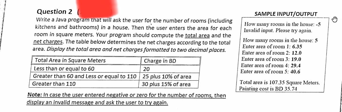 Question 2
Write a Java program that will ask the user for the number of rooms (including
kitchens and bathrooms) in a house. Then the user enters the area for each
room in square meters. Your program should compute the total area and the
net charges. The table below determines the net charges according to the total
area. Display the total area and net charges formatted to two decimal places.
SAMPLE INPUT/OUTPUT
How many rooms in the house: -5
Invalid input. Please try again.
How many rooms in the house: 5
Enter area of room 1: 6.35
Enter area of room 2: 12.0
Enter area of room 3: 19.0
Total Area in Square Meters
Charge in BD
Enter area of room 4: 29.4
Less than or equal to 60
20
Enter area of room 5: 40.6
Greater than 60 and Less or equal to 110 25 plus 10% of area
Total area is 107.35 Square Meters.
Painting cost is BD 35.74
Greater than 110
30 plus 15% of area
Note: In case the user entered negative or zero for the number of rooms, then
display an invalid message and ask the user to try again.
