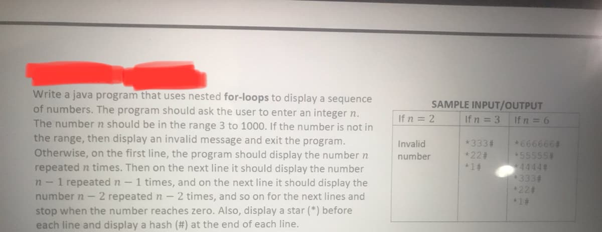 Write a java program that uses nested for-loops to display a sequence
of numbers. The program should ask the user to enter an integer n.
The number n should be in the range 3 to 1000. If the number is not in
the range, then display an invalid message and exit the program.
Otherwise, on the first line, the program should display the number n
repeated n times. Then on the next line it should display the number
n-1 repeated n-1 times, and on the next line it should display the
number n -2 repeated n - 2 times, and so on for the next lines and
stop when the number reaches zero. Also, display a star (*) before
each line and display a hash (#) at the end of each line.
SAMPLE INPUT/OUTPUT
If n = 3
If n = 2
If n = 6
*6666664
55555#
+44442
333#
*224
*333#
*223
Invalid
number
*1#
*1#
