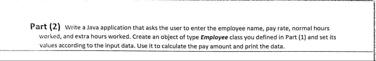 Part (2) vWrite a Java application that asks the user to enter the employee name, pay rate, normal hours
worked, and extra hours worked. Create an object of type Employee class you defined in Part (1) and set its
values according to the input data. Use it to calculate the pay amount and print the data.
