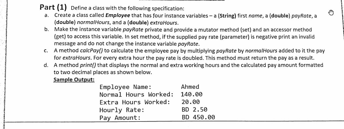 Part (1) Define a class with the following specification:
Create a class called Employee that has four instance variables - a (String) first name, a (double) payRate, a
(double) normalHours, and a (double) extraHours.
b. Make the instance variable payRate private and provide a mutator method (set) and an accessor method
(get) to access this variable. In set method, if the supplied pay rate (parameter) is negative print an invalid
message and do not change the instance variable payRate.
c. A method calcPay() to calculate the employee pay by multiplying payRate by normalHours added to it the pay
for extraHours. For every extra hour the pay rate is doubled. This method must return the pay as a result.
d. A method print() that displays the normal and extra working hours and the calculated pay amount formatted
to two decimal places as shown below.
Sample Output:
а.
Employee Name:
Normal Hours Worked:
Ahmed
140.00
Extra Hours Worked:
20.00
Hourly Rate:
Pay Amount:
BD 2.50
BD 450.00
