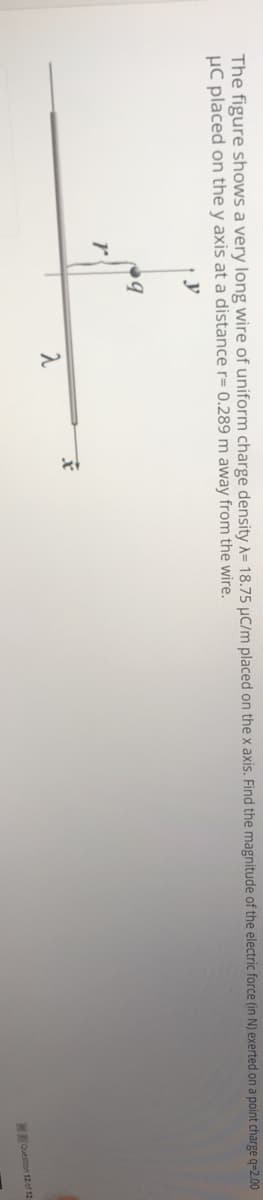 The figure shows a very long wire of uniform charge density A= 18.75 µC/m placed on the x axis. Find the magnitude of the electric force (in N) exerted on a point charge q=2.00
µC placed on the y axis at a distance r= 0.289 m away from the wire.
y
Ouestion 12 of 12
