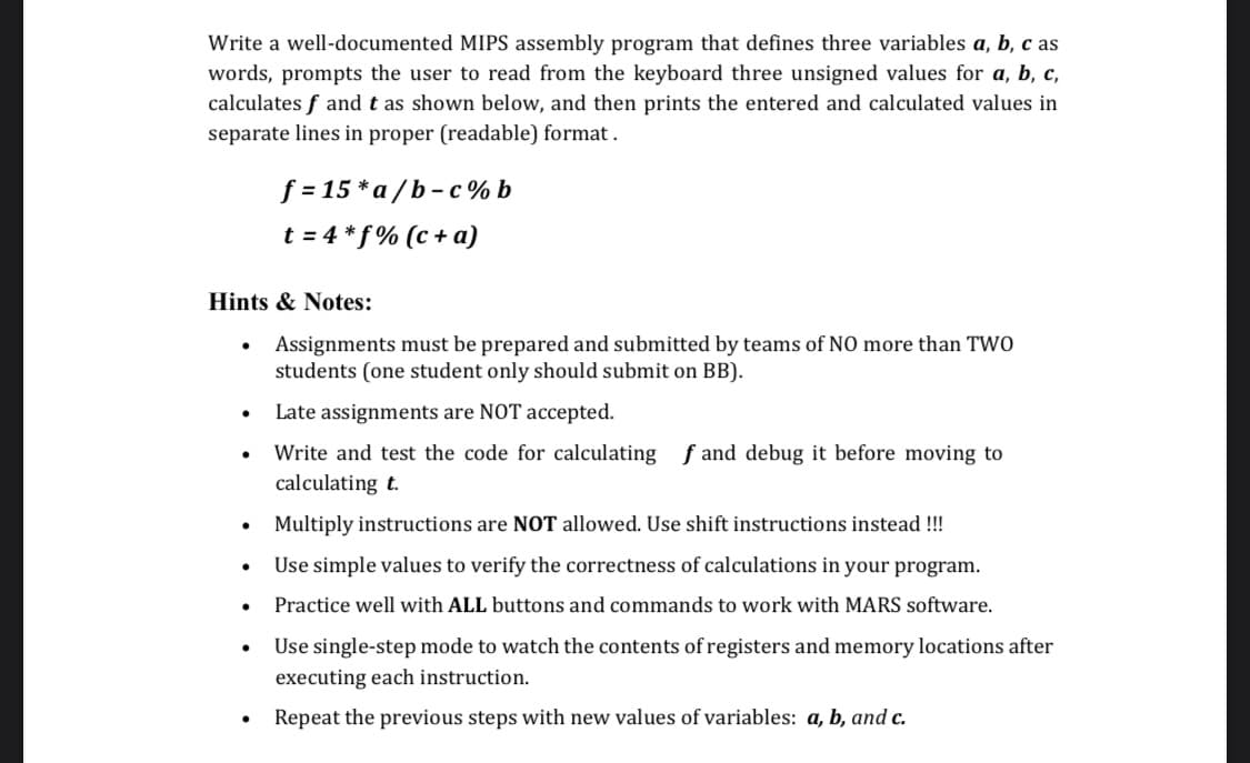 Write a well-documented MIPS assembly program that defines three variables a, b, c as
words, prompts the user to read from the keyboard three unsigned values for a, b, c,
calculates f and t as shown below, and then prints the entered and calculated values in
separate lines in proper (readable) format.
Hints & Notes:
Assignments must be prepared and submitted by teams of NO more than TWO
students (one student only should submit on BB).
Late assignments are NOT accepted.
Write and test the code for calculating fand debug it before moving to
calculating t.
●
●
●
●
f=15*a/b-c%b
t=4*f% (c + a)
●
Multiply instructions are NOT allowed. Use shift instructions instead !!!
Use simple values to verify the correctness of calculations in your program.
Practice well with ALL buttons and commands to work with MARS software.
Use single-step mode to watch the contents of registers and memory locations after
executing each instruction.
Repeat the previous steps with new values of variables: a, b, and c.