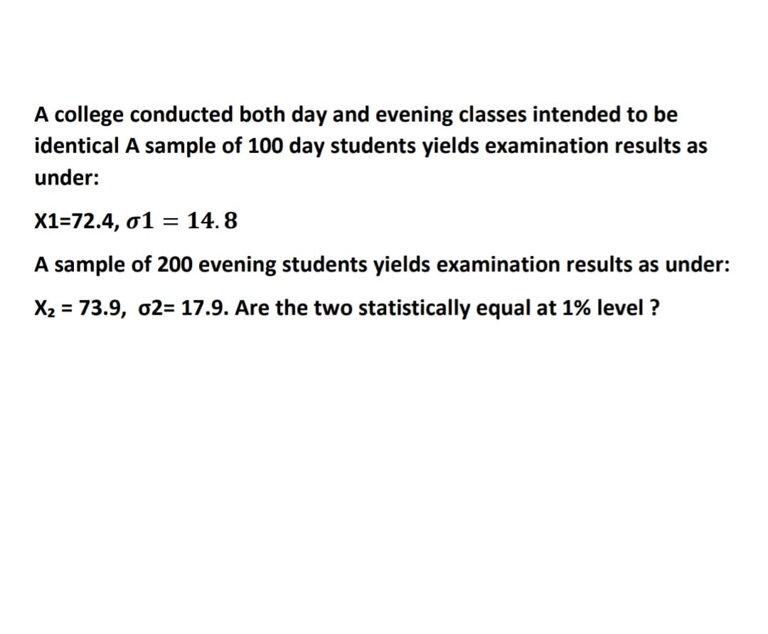 A college conducted both day and evening classes intended to be
identical A sample of 100 day students yields examination results as
under:
X1=72.4, 01 = 14. 8
A sample of 200 evening students yields examination results as under:
X2 = 73.9, o2= 17.9. Are the two statistically equal at 1% level ?
%3D
