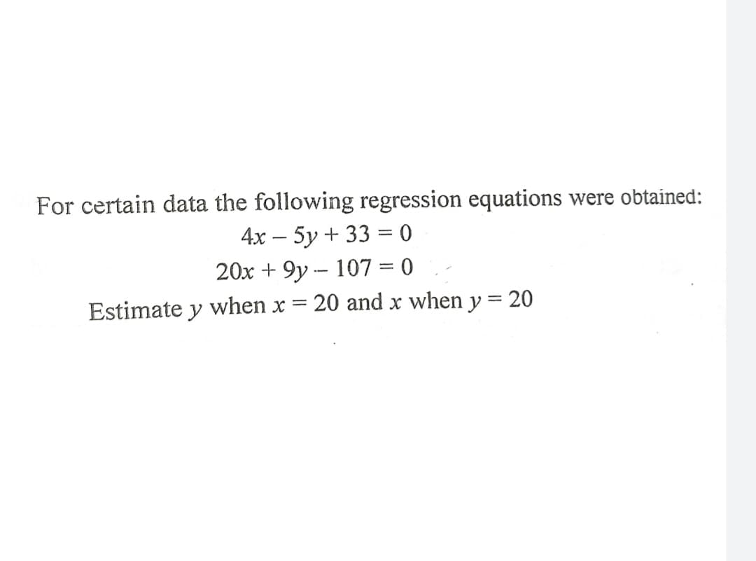 For certain data the following regression equations were obtained:
4х — 5у + 33 %3D0
20x + 9y -- 107 = 0
Estimate y when x
20 and x when y = 20
