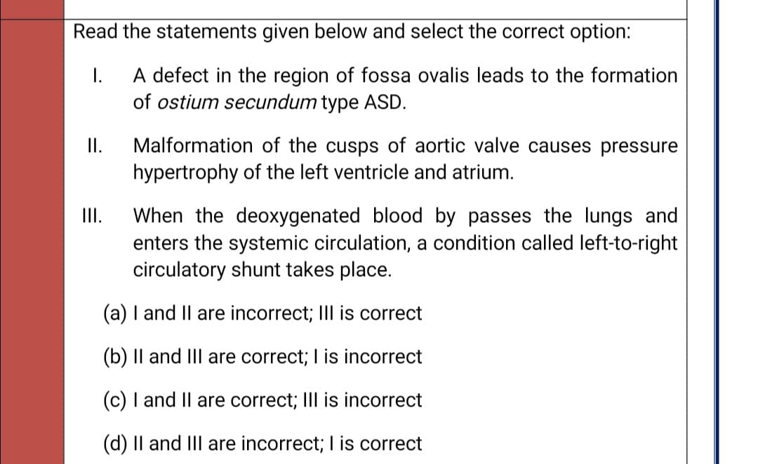 Read the statements given below and select the correct option:
I.
A defect in the region of fossa ovalis leads to the formation
of ostium secundum type ASD.
Malformation of the cusps of aortic valve causes pressure
hypertrophy of the left ventricle and atrium.
I.
When the deoxygenated blood by passes the lungs and
enters the systemic circulation, a condition called left-to-right
circulatory shunt takes place.
I.
(a) I and Il are incorrect; III is correct
(b) Il and III are correct; I is incorrect
(c) I and Il are correct; III is incorrect
(d) Il and IIl are incorrect; I is correct
