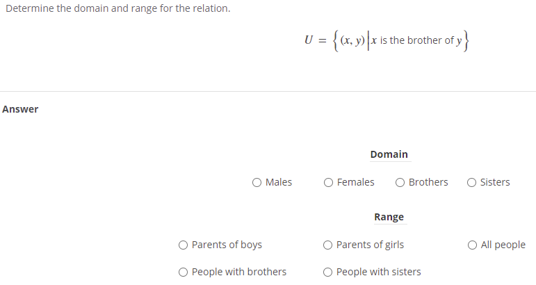 Determine the domain and range for the relation.
= {cx, y) \x is the brother of y
U
Answer
Domain
O Males
Females
Brothers
Sisters
Range
O Parents of boys
O Parents of girls
O All people
O People with brothers
O People with sisters
