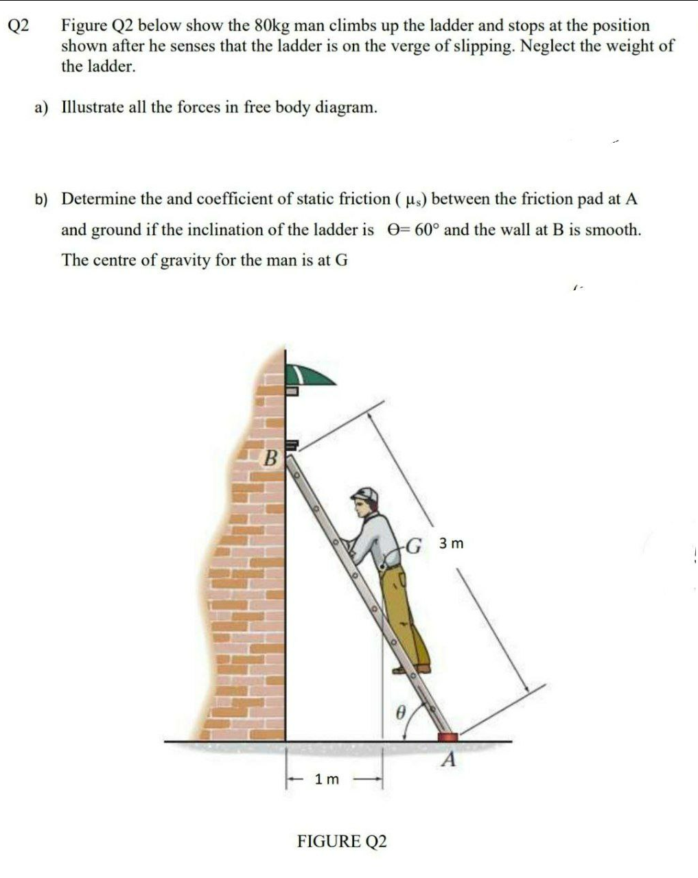 Q2
Figure Q2 below show the 80kg man climbs up the ladder and stops at the position
shown after he senses that the ladder is on the verge of slipping. Neglect the weight of
the ladder.
a) Illustrate all the forces in free body diagram.
b) Determine the and coefficient of static friction ( us) between the friction pad at A
and ground if the inclination of the ladder is 0= 60° and the wall at B is smooth.
The centre of gravity for the man is at G
G 3 m
1 m
FIGURE Q2
