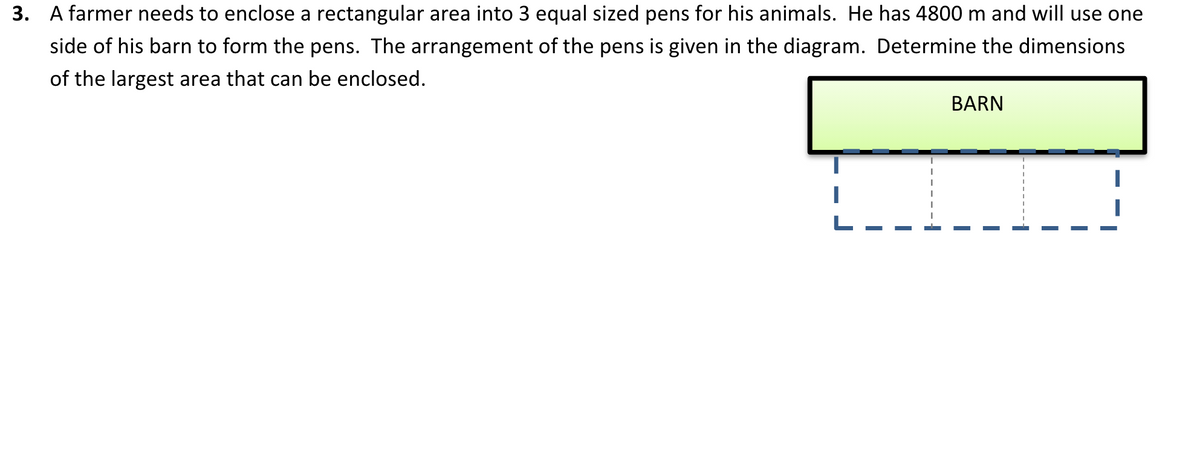 3. A farmer needs to enclose a rectangular area into 3 equal sized pens for his animals. He has 4800 m and will use one
side of his barn to form the pens. The arrangement of the pens is given in the diagram. Determine the dimensions
of the largest area that can be enclosed.
BARN

