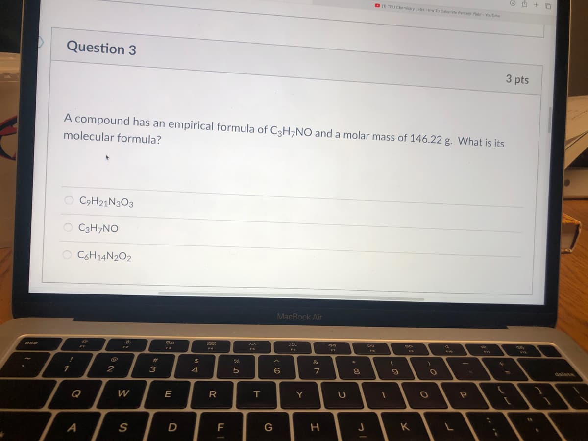 O O + O
O (1) TRU Chemistry Labs How To Calculate Percent Yield - YouTube
Question 3
3 pts
A compound has an empirical formula of C3H¬NO and a molar mass of 146.22 g. What is its
molecular formula?
O COH21N3O3
O C3H7NO
O C6H14N202
MacBook Air
esc
80
888
F1
F2
F3
F4
FS
F7
F10
23
%24
&
10
+
3
4
7
8
9
%3D
ఉతబ
Q
W
E
R
T
Y
S
F
G
J
K
